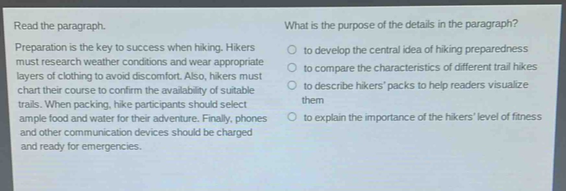read the paragraph. preparation is the key to success when hiking. hikers must research weather conditions and wear appropriate layers of clothing to avoid discomfort. also, hikers must chart their course to confirm the availability of suitable trails. when packing, hike participants should select ample food and water for their adventure. finally, phones and other communication devices should be charged and ready for emergencies. what is the purpose of the details in the paragraph? to develop the central idea of hiking preparedness to compare the characteristics of different trail hikes to describe hikers’ packs to help readers visualize them to explain the importance of the hikers’ level of fitness