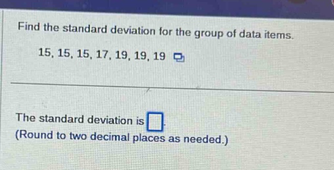 find the standard deviation for the group of data items. 15, 15, 15, 17, 19, 19, 19\nthe standard deviation is \n(round to two decimal places as needed.)