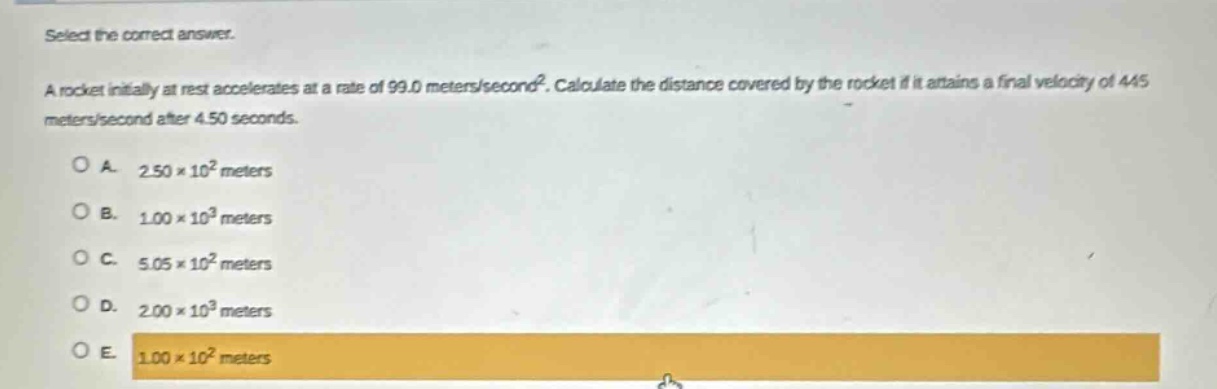 select the correct answer.\na rocket initially at rest accelerates at a rate of 99.0 meters/second². calculate the distance covered by the rocket if it attains a final velocity of 445 meters/second after 4.50 seconds.\n\na. 2.50×10² meters\nb. 1.00×10³ meters\nc. 5.05×10² meters\nd. 2.00×10³ meters\ne. 1.00×10² meters