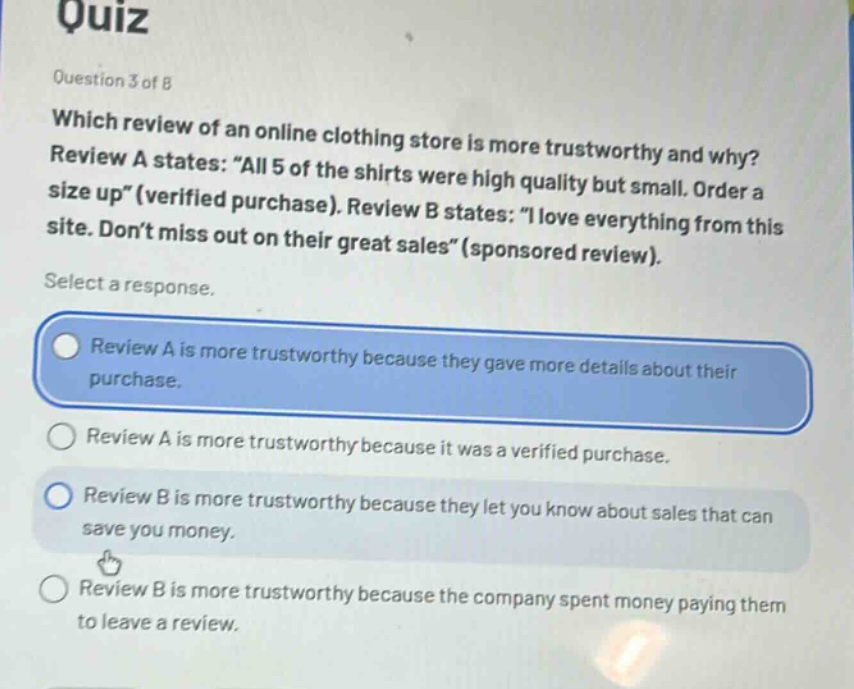 quiz\nquestion 3 of 8\nwhich review of an online clothing store is more trustworthy and why? review a states: \all 5 of the shirts were high quality but small. order a size up\ (verified purchase). review b states: \i love everything from this site. don’t miss out on their great sales\ (sponsored review).\nselect a response.\nreview a is more trustworthy because they gave more details about their purchase.\nreview a is more trustworthy because it was a verified purchase.\nreview b is more trustworthy because they let you know about sales that can save you money.\nreview b is more trustworthy because the company spent money paying them to leave a review.