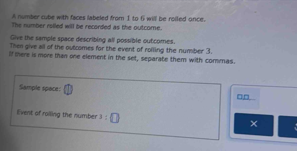 a number cube with faces labeled from 1 to 6 will be rolled once. the number rolled will be recorded as the outcome. give the sample space describing all possible outcomes. then give all of the outcomes for the event of rolling the number 3. if there is more than one element in the set, separate them with commas. sample space: event of rolling the number 3 :