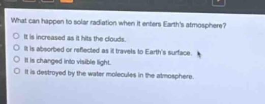 what can happen to solar radiation when it enters earths atmosphere?\no it is increased as it hits the clouds.\no it is absorbed or reflected as it travels to earths surface.\no it is changed into visible light.\no it is destroyed by the water molecules in the atmosphere.