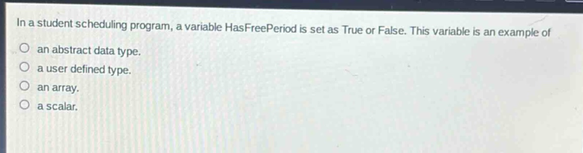 in a student scheduling program, a variable hasfreeperiod is set as true or false. this variable is an example of\nan abstract data type.\na user defined type.\nan array.\na scalar.