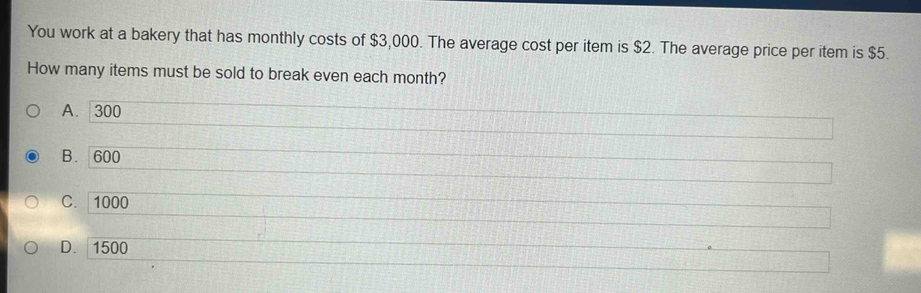 you work at a bakery that has monthly costs of $3,000. the average cost per item is $2. the average price per item is $5. how many items must be sold to break even each month?\na. 300\nb. 600\nc. 1000\nd. 1500