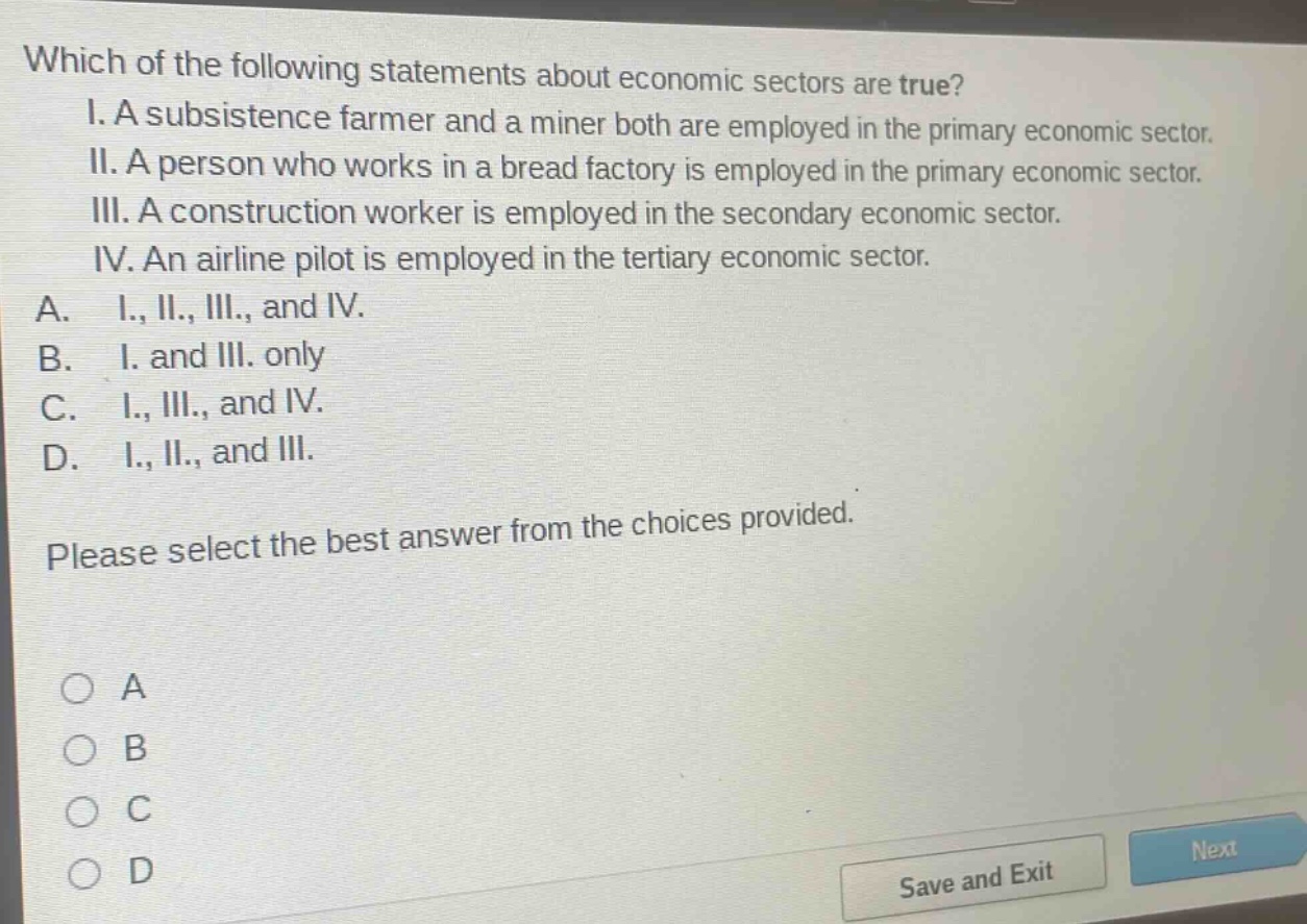 which of the following statements about economic sectors are true? i. a subsistence farmer and a miner both are employed in the primary economic sector. ii. a person who works in a bread factory is employed in the primary economic sector. iii. a construction worker is employed in the secondary economic sector. iv. an airline pilot is employed in the tertiary economic sector. a. i., ii., iii., and iv. b. i. and iii. only c. i., iii., and iv. d. i., ii., and iii. please select the best answer from the choices provided.