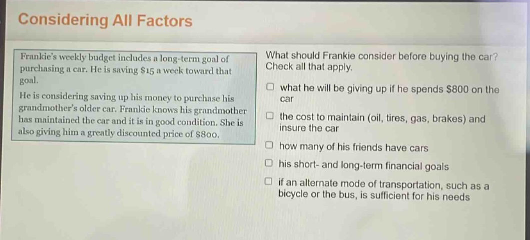 considering all factors\nfrankies weekly budget includes a long - term goal of purchasing a car. he is saving $15 a week toward that goal.\nhe is considering saving up his money to purchase his grandmothers older car. frankie knows his grandmother has maintained the car and it is in good condition. she is also giving him a greatly discounted price of $800.\nwhat should frankie consider before buying the car? check all that apply.\n□ what he will be giving up if he spends $800 on the car\n□ the cost to maintain (oil, tires, gas, brakes) and insure the car\n□ how many of his friends have cars\n□ his short - and long - term financial goals\n□ if an alternate mode of transportation, such as a bicycle or the bus, is sufficient for his needs