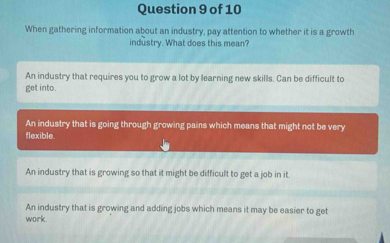question 9 of 10\nwhen gathering information about an industry, pay attention to whether it is a growth industry. what does this mean?\nan industry that requires you to grow a lot by learning new skills. can be difficult to get into.\nan industry that is going through growing pains which means that might not be very flexible.\nan industry that is growing so that it might be difficult to get a job in it.\nan industry that is growing and adding jobs which means it may be easier to get work.