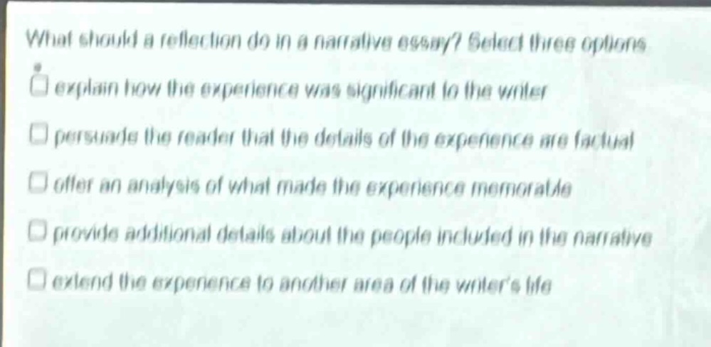 what should a reflection do in a narrative essay? select three options\nexplain how the experience was significant to the writer\npersuade the reader that the details of the experience are factual\noffer an analysis of what made the experience memorable\nprovide additional details about the people included in the narrative\nextend the experience to another area of the writers life