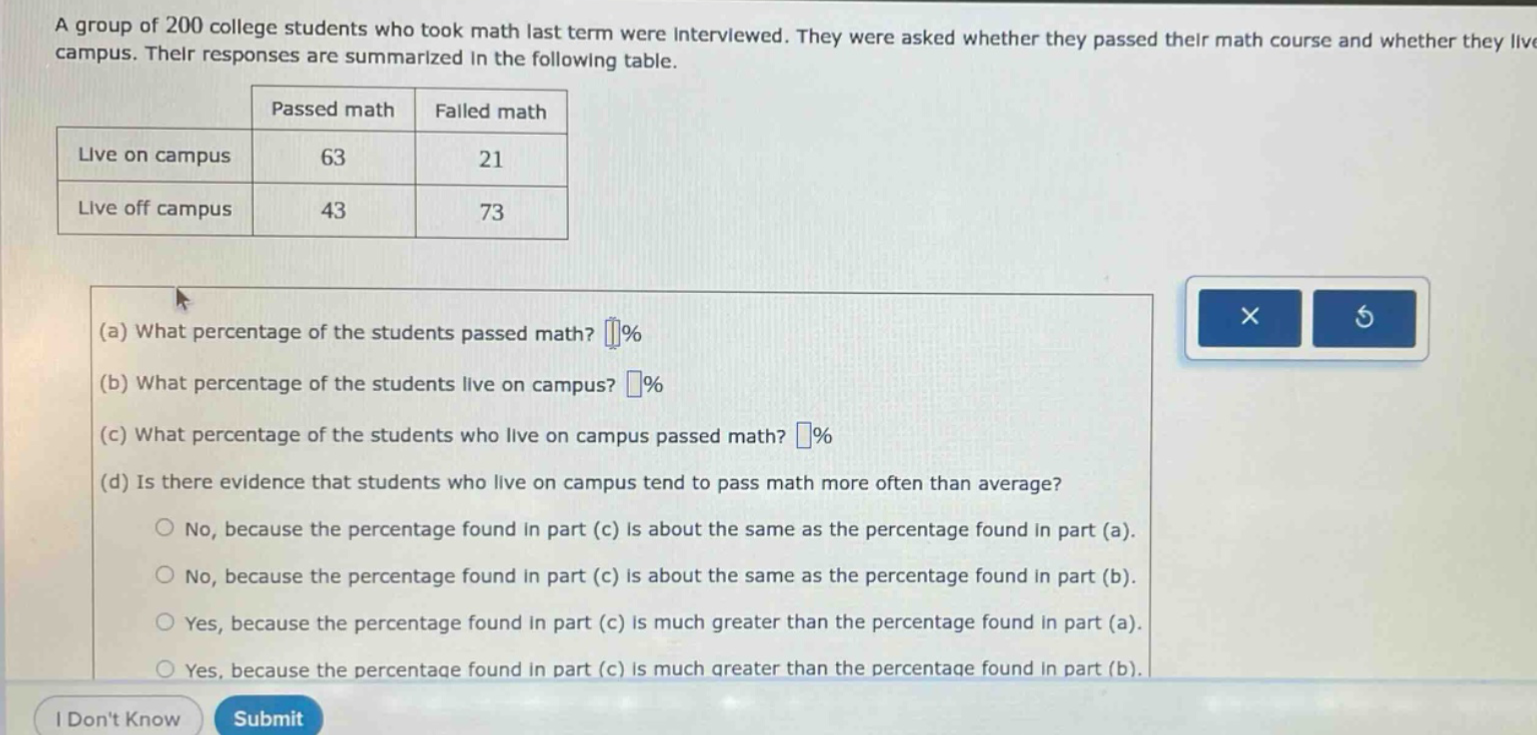 a group of 200 college students who took math last term were interviewed. they were asked whether they passed their math course and whether they live on campus. their responses are summarized in the following table.\n| | passed math | failed math |\n|--|--|--| \n| live on campus | 63 | 21 |\n| live off campus | 43 | 73 |\n(a) what percentage of the students passed math? (%)\n(b) what percentage of the students live on campus? (%)\n(c) what percentage of the students who live on campus passed math? (%)\n(d) is there evidence that students who live on campus tend to pass math more often than average?\nno, because the percentage found in part (c) is about the same as the percentage found in part (a).\nno, because the percentage found in part (c) is about the same as the percentage found in part (b).\nyes, because the percentage found in part (c) is much greater than the percentage found in part (a).\nyes, because the percentage found in part (c) is much greater than the percentage found in part (b).