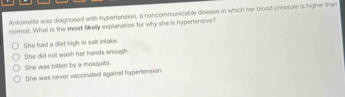 antoinette was diagnosed with hypertension, a noncommunicable disease in which her blood pressure is higher than normal. what is the most likely explanation for why she is hypertensive?\nshe had a diet high in salt intake.\nshe did not wash her hands enough.\nshe was bitten by a mosquito.\nshe was never vaccinated against hypertension.