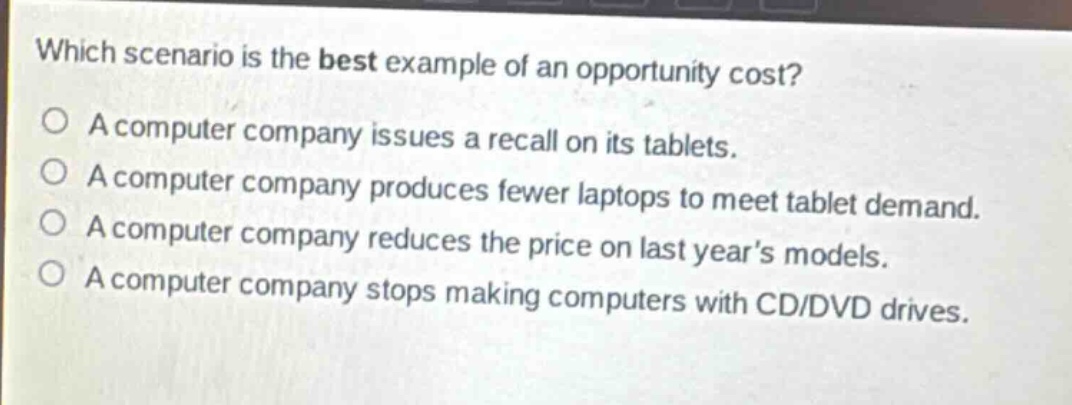 which scenario is the best example of an opportunity cost?\na computer company issues a recall on its tablets.\na computer company produces fewer laptops to meet tablet demand.\na computer company reduces the price on last year’s models.\na computer company stops making computers with cd/dvd drives.