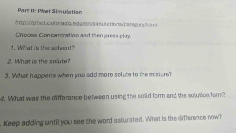 part ii: phet simulation\nhttp://phet.colorado.edu/en/simulations/category/html\nchoose concentration and then press play.\n1. what is the solvent?\n2. what is the solute?\n3. what happens when you add more solute to the mixture?\n4. what was the difference between using the solid form and the solution form?\n. keep adding until you see the word saturated. what is the difference now?
