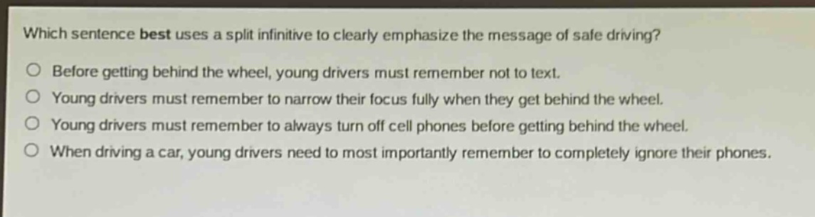 which sentence best uses a split infinitive to clearly emphasize the message of safe driving?\nbefore getting behind the wheel, young drivers must remember not to text.\nyoung drivers must remember to narrow their focus fully when they get behind the wheel.\nyoung drivers must remember to always turn off cell phones before getting behind the wheel.\nwhen driving a car, young drivers need to most importantly remember to completely ignore their phones.