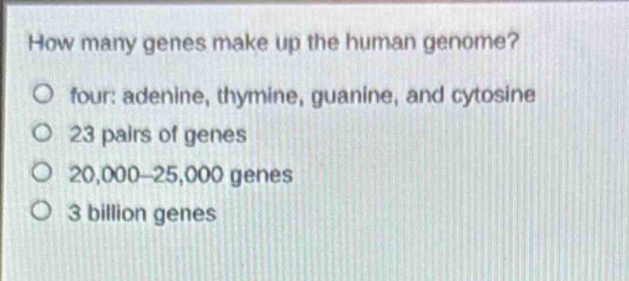 how many genes make up the human genome?\no four: adenine, thymine, guanine, and cytosine\no 23 pairs of genes\no 20,000–25,000 genes\no 3 billion genes
