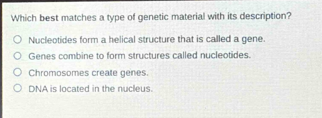 which best matches a type of genetic material with its description?\no nucleotides form a helical structure that is called a gene.\no genes combine to form structures called nucleotides.\no chromosomes create genes.\no dna is located in the nucleus.