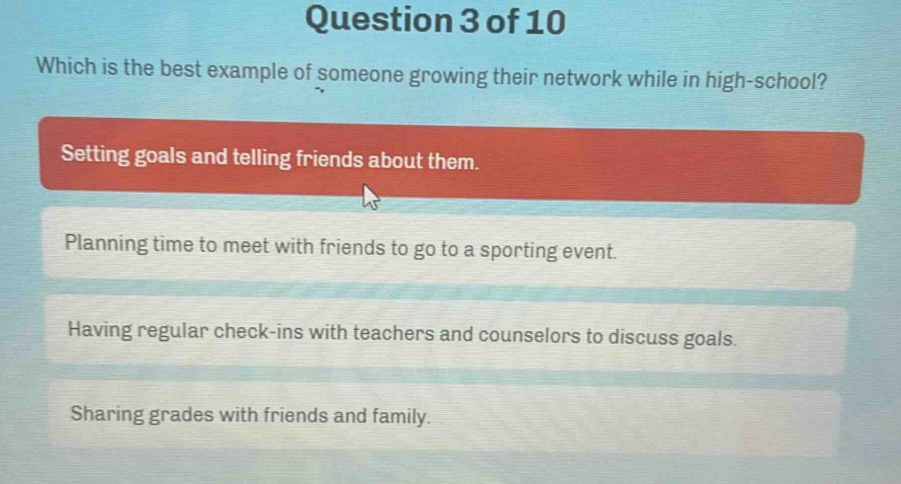 question 3 of 10\nwhich is the best example of someone growing their network while in high - school?\nsetting goals and telling friends about them.\nplanning time to meet with friends to go to a sporting event.\nhaving regular check - ins with teachers and counselors to discuss goals.\nsharing grades with friends and family.