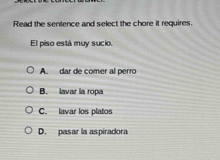select the correct answer. read the sentence and select the chore it requires. el piso está muy sucio. a. dar de comer al perro b. lavar la ropa c. lavar los platos d. pasar la aspiradora