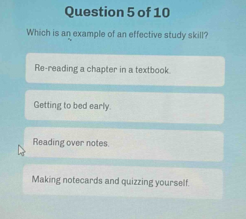question 5 of 10\nwhich is an example of an effective study skill?\nre - reading a chapter in a textbook.\ngetting to bed early.\nreading over notes.\nmaking notecards and quizzing yourself.