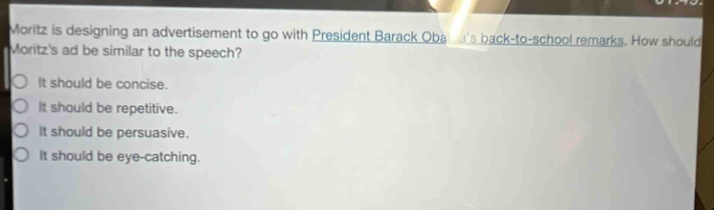 moritz is designing an advertisement to go with president barack obamas back - to - school remarks. how should moritzs ad be similar to the speech?\nit should be concise.\nit should be repetitive.\nit should be persuasive.\nit should be eye - catching.