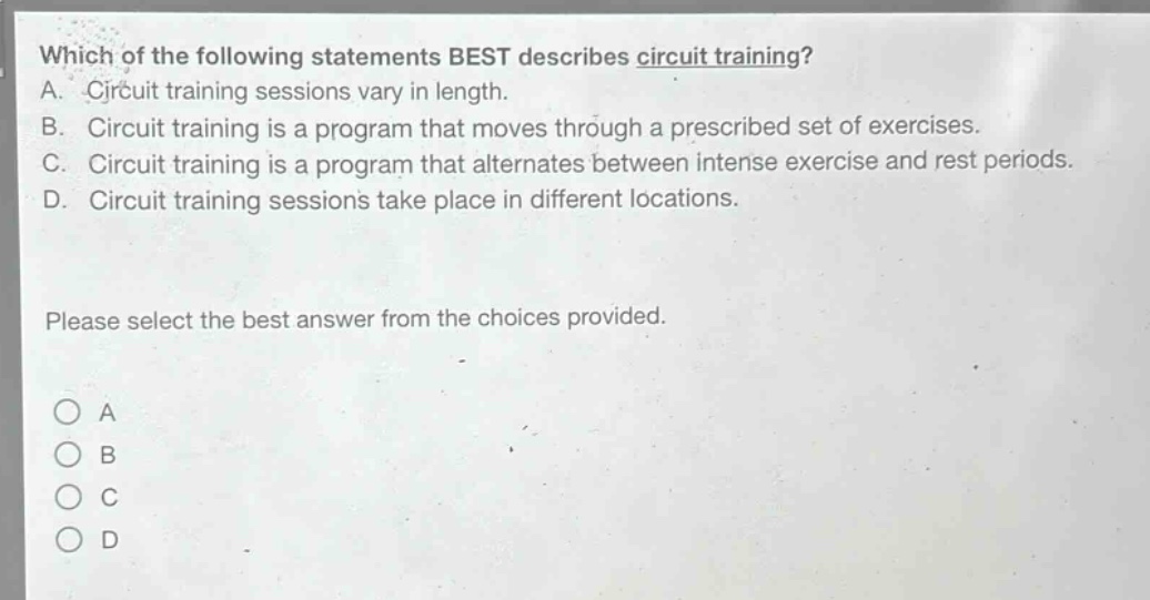 which of the following statements best describes circuit training?\na. circuit training sessions vary in length.\nb. circuit training is a program that moves through a prescribed set of exercises.\nc. circuit training is a program that alternates between intense exercise and rest periods.\nd. circuit training sessions take place in different locations.\nplease select the best answer from the choices provided.\n○ a\n○ b\n○ c\n○ d