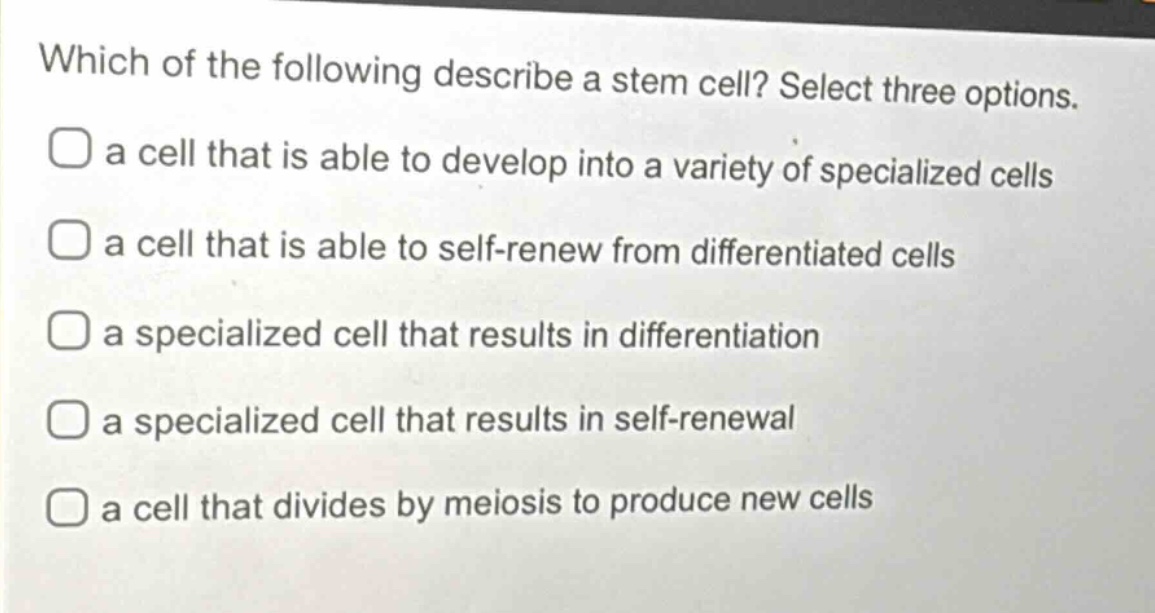 which of the following describe a stem cell? select three options.\n□ a cell that is able to develop into a variety of specialized cells\n□ a cell that is able to self - renew from differentiated cells\n□ a specialized cell that results in differentiation\n□ a specialized cell that results in self - renewal\n□ a cell that divides by meiosis to produce new cells