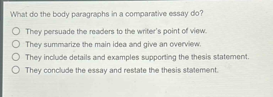 what do the body paragraphs in a comparative essay do?\nthey persuade the readers to the writer’s point of view.\nthey summarize the main idea and give an overview.\nthey include details and examples supporting the thesis statement.\nthey conclude the essay and restate the thesis statement.