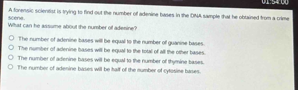a forensic scientist is trying to find out the number of adenine bases in the dna sample that he obtained from a crime scene. what can he assume about the number of adenine?\no the number of adenine bases will be equal to the number of guanine bases.\no the number of adenine bases will be equal to the total of all the other bases.\no the number of adenine bases will be equal to the number of thymine bases.\no the number of adenine bases will be half of the number of cytosine bases.