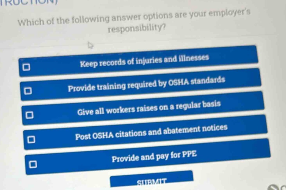 which of the following answer options are your employers responsibility?\nkeep records of injuries and illnesses\nprovide training required by osha standards\ngive all workers raises on a regular basis\npost osha citations and abatement notices\nprovide and pay for ppe