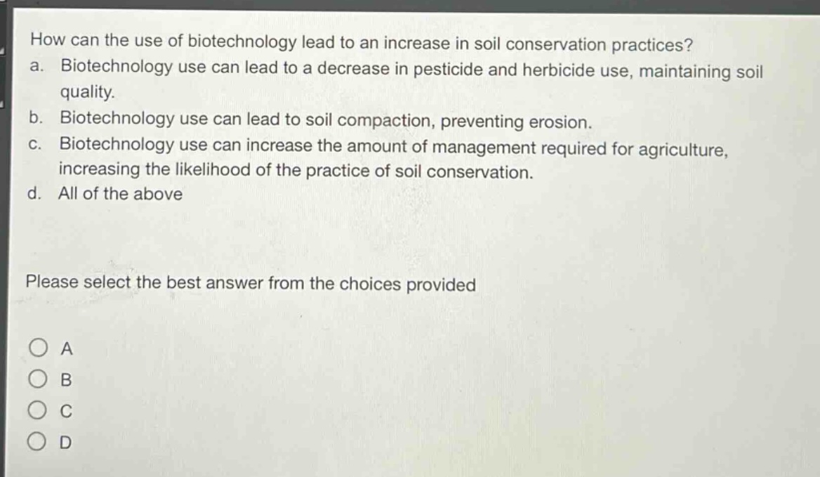how can the use of biotechnology lead to an increase in soil conservation practices?\na. biotechnology use can lead to a decrease in pesticide and herbicide use, maintaining soil quality.\nb. biotechnology use can lead to soil compaction, preventing erosion.\nc. biotechnology use can increase the amount of management required for agriculture, increasing the likelihood of the practice of soil conservation.\nd. all of the above\nplease select the best answer from the choices provided\na\nb\nc\nd