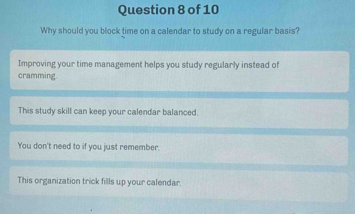 question 8 of 10\nwhy should you block time on a calendar to study on a regular basis?\nimproving your time management helps you study regularly instead of cramming.\nthis study skill can keep your calendar balanced.\nyou dont need to if you just remember.\nthis organization trick fills up your calendar.