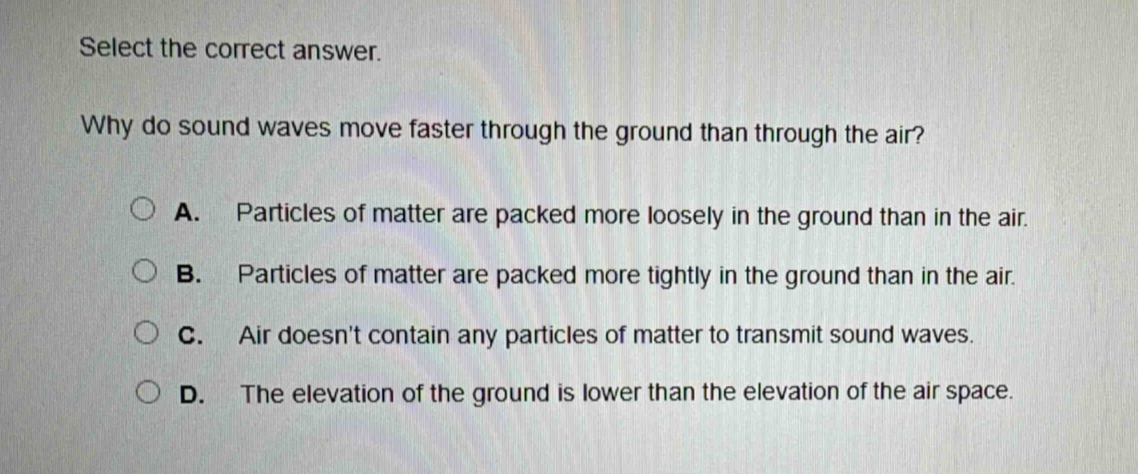 select the correct answer.\nwhy do sound waves move faster through the ground than through the air?\na. particles of matter are packed more loosely in the ground than in the air.\nb. particles of matter are packed more tightly in the ground than in the air.\nc. air doesnt contain any particles of matter to transmit sound waves.\nd. the elevation of the ground is lower than the elevation of the air space.