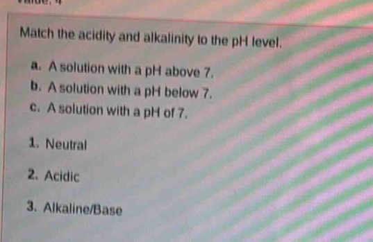 match the acidity and alkalinity to the ph level.\na. a solution with a ph above 7.\nb. a solution with a ph below 7.\nc. a solution with a ph of 7.\n1. neutral\n2. acidic\n3. alkaline/base