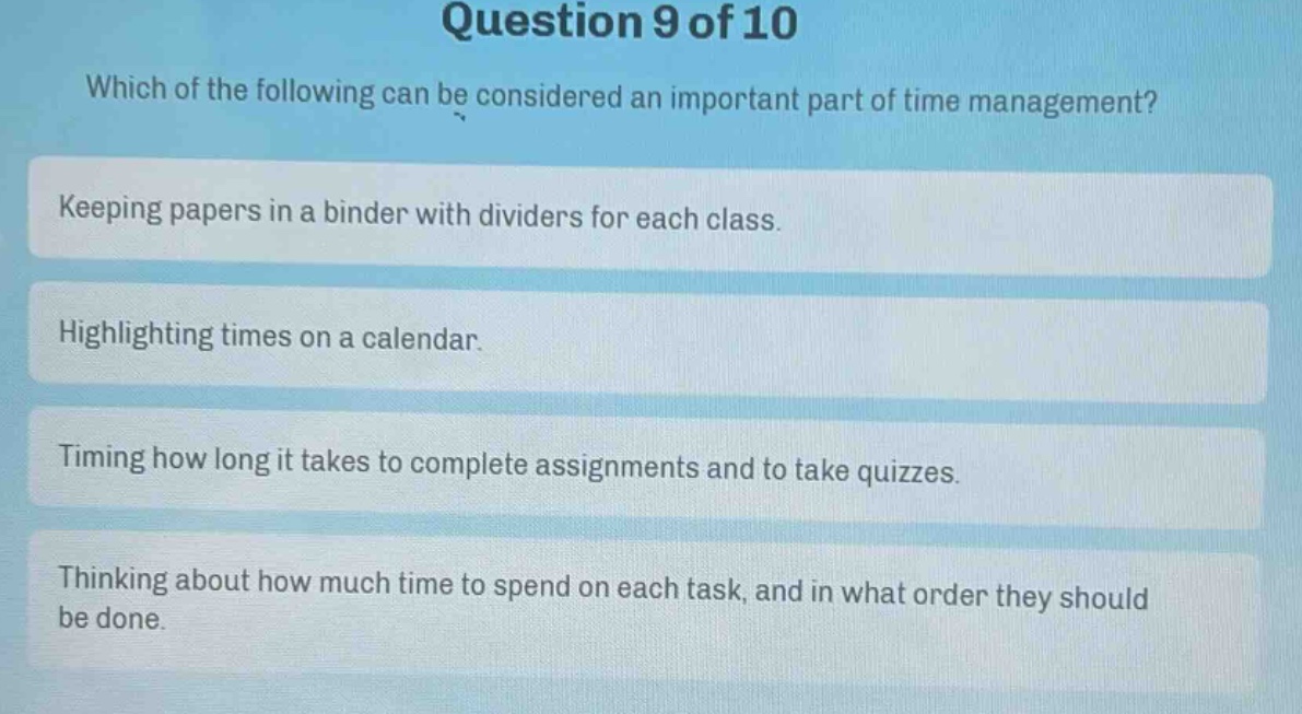 question 9 of 10\nwhich of the following can be considered an important part of time management?\nkeeping papers in a binder with dividers for each class.\nhighlighting times on a calendar.\ntiming how long it takes to complete assignments and to take quizzes.\nthinking about how much time to spend on each task, and in what order they should be done.