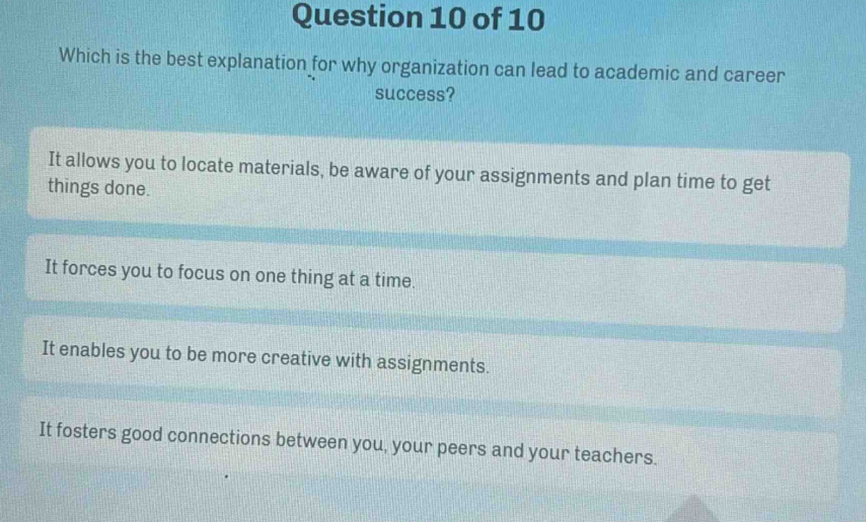 question 10 of 10\nwhich is the best explanation for why organization can lead to academic and career success?\nit allows you to locate materials, be aware of your assignments and plan time to get things done.\nit forces you to focus on one thing at a time.\nit enables you to be more creative with assignments.\nit fosters good connections between you, your peers and your teachers.