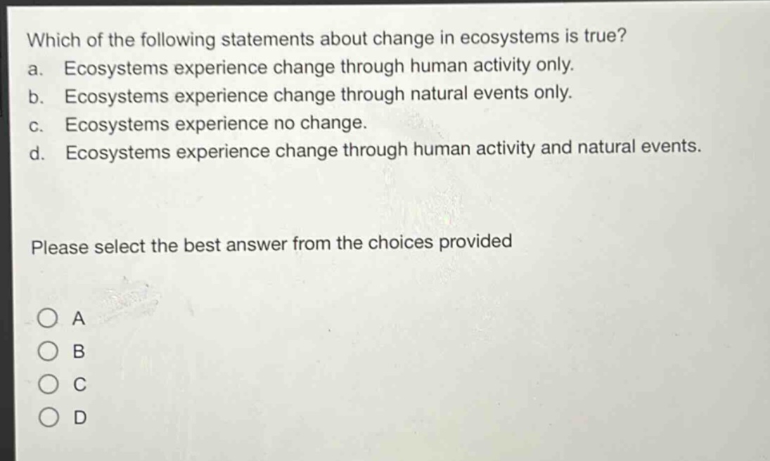 which of the following statements about change in ecosystems is true? a. ecosystems experience change through human activity only. b. ecosystems experience change through natural events only. c. ecosystems experience no change. d. ecosystems experience change through human activity and natural events. please select the best answer from the choices provided o a o b o c o d