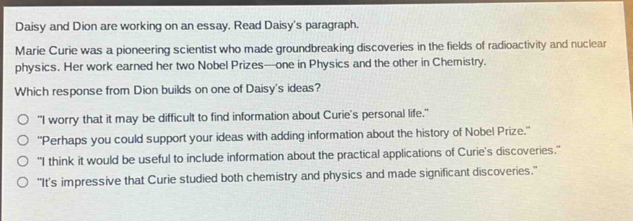 daisy and dion are working on an essay. read daisys paragraph.\nmarie curie was a pioneering scientist who made groundbreaking discoveries in the fields of radioactivity and nuclear physics. her work earned her two nobel prizes—one in physics and the other in chemistry.\nwhich response from dion builds on one of daisys ideas?\no \i worry that it may be difficult to find information about curies personal life.\\no \perhaps you could support your ideas with adding information about the history of nobel prize.\\no \i think it would be useful to include information about the practical applications of curies discoveries.\\no \its impressive that curie studied both chemistry and physics and made significant discoveries.\