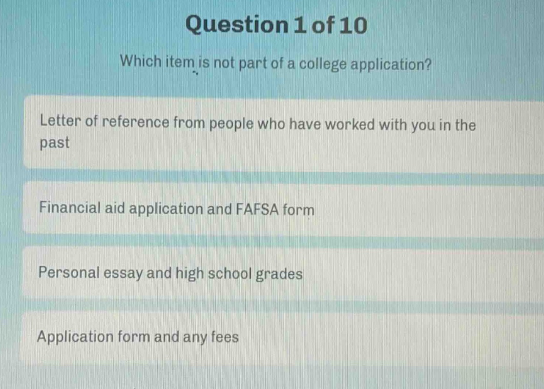 question 1 of 10\nwhich item is not part of a college application?\nletter of reference from people who have worked with you in the past\nfinancial aid application and fafsa form\npersonal essay and high school grades\napplication form and any fees