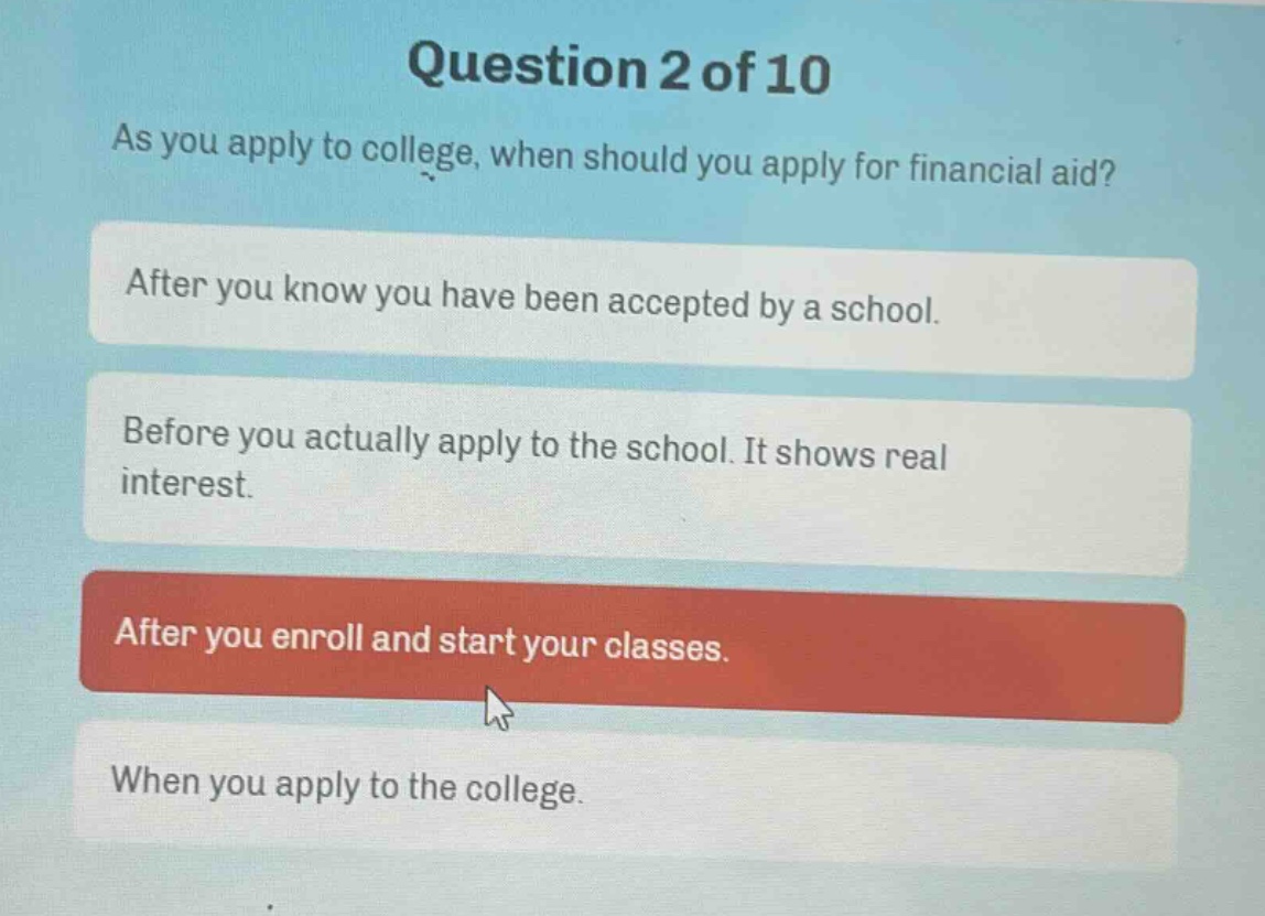question 2 of 10\nas you apply to college, when should you apply for financial aid?\nafter you know you have been accepted by a school.\nbefore you actually apply to the school. it shows real interest.\nafter you enroll and start your classes.\nwhen you apply to the college.