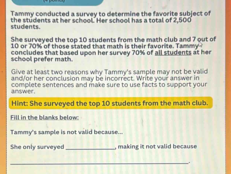 tammy conducted a survey to determine the favorite subject of the students at her school. her school has a total of 2,500 students. she surveyed the top 10 students from the math club and 7 out of 10 or 70% of those stated that math is their favorite. tammy concludes that based upon her survey 70% of all students at her school prefer math. give at least two reasons why tammys sample may not be valid and/or her conclusion may be incorrect. write your answer in complete sentences and make sure to use facts to support your answer. hint: she surveyed the top 10 students from the math club. fill in the blanks below: tammy’s sample is not valid because... she only surveyed ______________, making it not valid because ______________________________________________________.