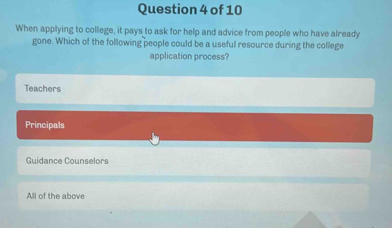 question 4 of 10\nwhen applying to college, it pays to ask for help and advice from people who have already gone. which of the following people could be a useful resource during the college application process?\nteachers\nprincipals\nguidance counselors\nall of the above