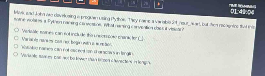 mark and john are developing a program using python. they name a variable 24_hour_mart, but then recognize that this name violates a python naming convention. what naming convention does it violate?\nvariable names can not include the underscore character (_).\nvariable names can not begin with a number.\nvariable names can not exceed ten characters in length.\nvariable names can not be fewer than fifteen characters in length.