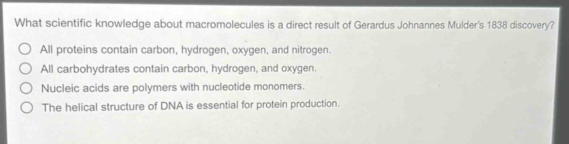 what scientific knowledge about macromolecules is a direct result of gerardus johannes mulders 1838 discovery?\nall proteins contain carbon, hydrogen, oxygen, and nitrogen.\nall carbohydrates contain carbon, hydrogen, and oxygen.\nnucleic acids are polymers with nucleotide monomers.\nthe helical structure of dna is essential for protein production.