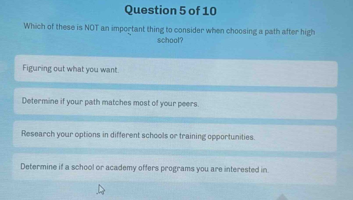 question 5 of 10\nwhich of these is not an important thing to consider when choosing a path after high school?\nfiguring out what you want.\ndetermine if your path matches most of your peers.\nresearch your options in different schools or training opportunities.\ndetermine if a school or academy offers programs you are interested in.