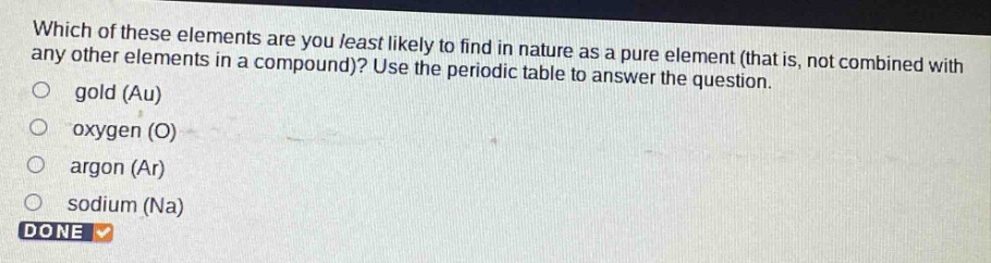 which of these elements are you least likely to find in nature as a pure element (that is, not combined with any other elements in a compound)? use the periodic table to answer the question. gold (au) oxygen (o) argon (ar) sodium (na) done
