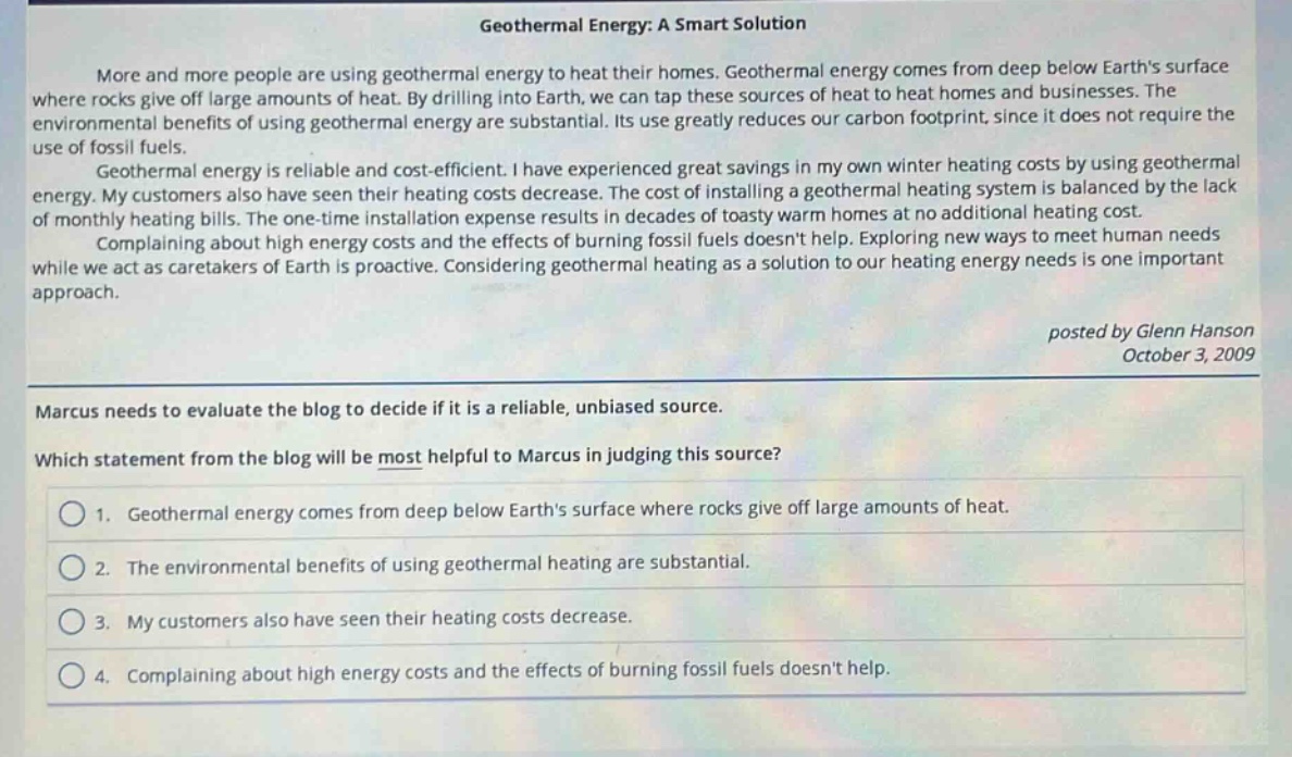 geothermal energy: a smart solution\nmore and more people are using geothermal energy to heat their homes. geothermal energy comes from deep below earths surface where rocks give off large amounts of heat. by drilling into earth, we can tap these sources of heat to heat homes and businesses. the environmental benefits of using geothermal energy are substantial. its use greatly reduces our carbon footprint, since it does not require the use of fossil fuels.\ngeothermal energy is reliable and cost - efficient. i have experienced great savings in my own winter heating costs by using geothermal energy. my customers also have seen their heating costs decrease. the cost of installing a geothermal heating system is balanced by the lack of monthly heating bills. the one - time installation expense results in decades of toasty warm homes at no additional heating cost.\ncomplaining about high energy costs and the effects of burning fossil fuels doesnt help. exploring new ways to meet human needs while we act as caretakers of earth is proactive. considering geothermal heating as a solution to our heating energy needs is one important approach.\nposted by glenn hanson\noctober 3, 2009\nmarcus needs to evaluate the blog to decide if it is a reliable, unbiased source.\nwhich statement from the blog will be most helpful to marcus in judging this source?\n1. geothermal energy comes from deep below earths surface where rocks give off large amounts of heat.\n2. the environmental benefits of using geothermal heating are substantial.\n3. my customers also have seen their heating costs decrease.\n4. complaining about high energy costs and the effects of burning fossil fuels doesnt help.
