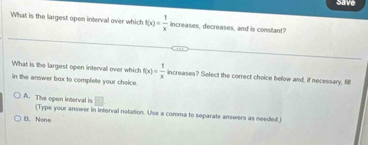 what is the largest open interval over which f(x) = \\frac{1}{x} increases, decreases, and is constant?\nwhat is the largest open interval over which f(x) = \\frac{1}{x} increases? select the correct choice below and, if necessary, fill in the answer box to complete your choice.\na. the open interval is \n(type your answer in interval notation. use a comma to separate answers as needed.)\nb. none