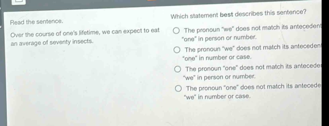 read the sentence. over the course of ones lifetime, we can expect to eat an average of seventy insects. which statement best describes this sentence? the pronoun \we\ does not match its antecedent \one\ in person or number. the pronoun \we\ does not match its antecedent \one\ in number or case. the pronoun \one\ does not match its antecedent \we\ in person or number. the pronoun \one\ does not match its antecedent \we\ in number or case.