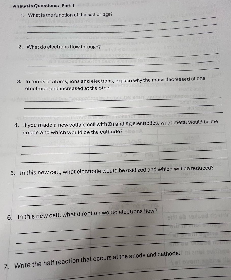 analysis questions: part 1\n1. what is the function of the salt bridge?\n2. what do electrons flow through?\n3. in terms of atoms, ions and electrons, explain why the mass decreased at one electrode and increased at the other.\n4. if you made a new voltaic cell with zn and ag electrodes, what metal would be the anode and which would be the cathode?\n5. in this new cell, what electrode would be oxidized and which will be reduced?\n6. in this new cell, what direction would electrons flow?\n7. write the half - reaction that occurs at the anode and cathode.