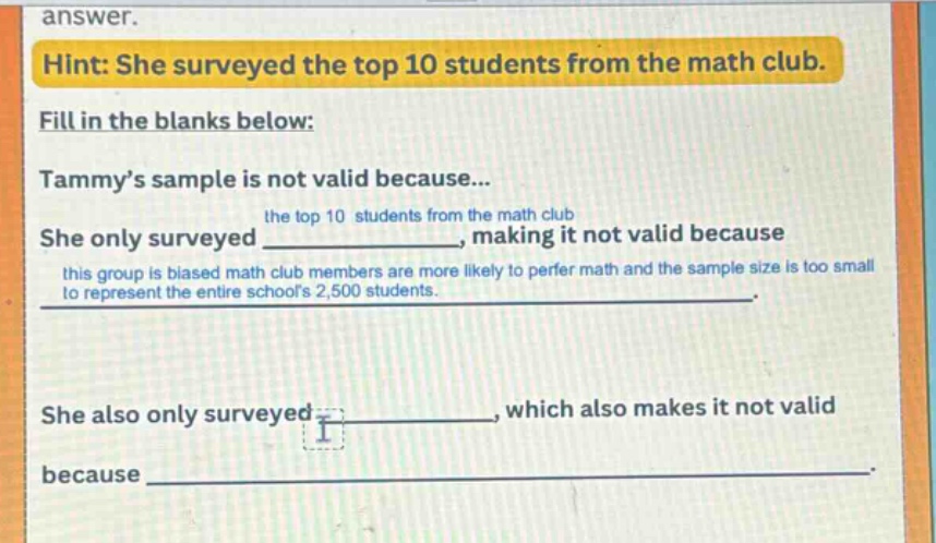 hint: she surveyed the top 10 students from the math club. fill in the blanks below: tammy’s sample is not valid because... she only surveyed the top 10 students from the math club, making it not valid because this group is biased math club members are more likely to prefer math and the sample size is too small to represent the entire school’s 2,500 students. she also only surveyed ______, which also makes it not valid because ______