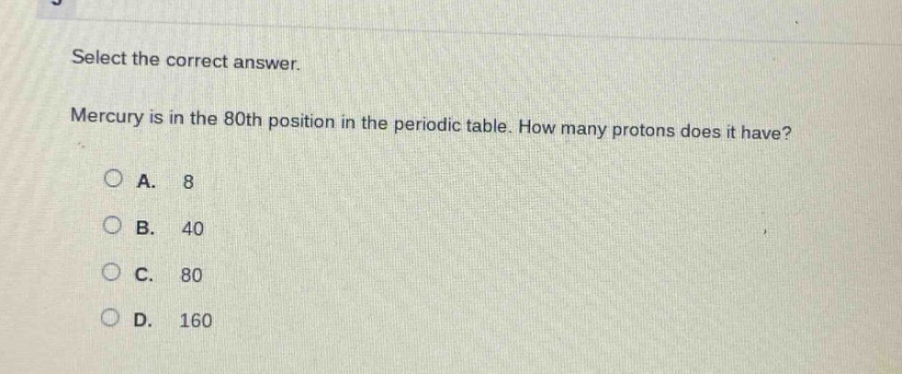 select the correct answer. mercury is in the 80th position in the periodic table. how many protons does it have?\na. 8\nb. 40\nc. 80\nd. 160